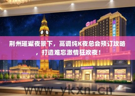 荆州璀璨夜景下，高调纯K夜总会预订攻略，打造难忘激情狂欢夜！