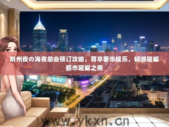 荆州夜の海夜总会预订攻略，尊享奢华娱乐，畅游璀璨都市璀璨之夜