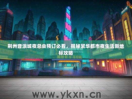 荆州音浪城夜总会预订必看，揭秘繁华都市夜生活新地标攻略
