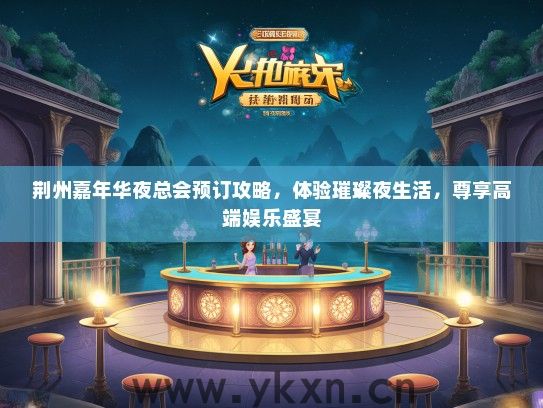 荆州嘉年华夜总会预订攻略，体验璀璨夜生活，尊享高端娱乐盛宴