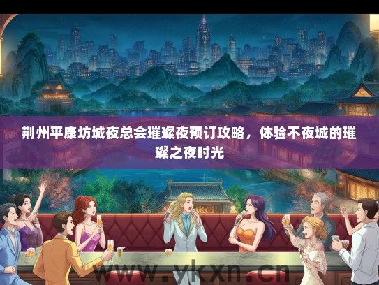 荆州平康坊城夜总会璀璨夜预订攻略，体验不夜城的璀璨之夜时光